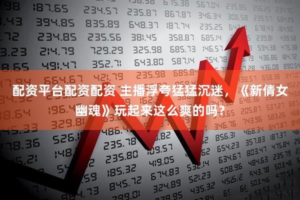配资平台配资配资 主播浮夸猛猛沉迷，《新倩女幽魂》玩起来这么爽的吗？