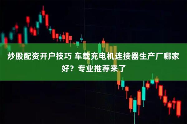 炒股配资开户技巧 车载充电机连接器生产厂哪家好？专业推荐来了