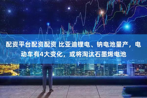 配资平台配资配资 比亚迪锂电、钠电池量产，电动车有4大变化，或将淘汰石墨烯电池