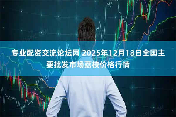 专业配资交流论坛网 2025年12月18日全国主要批发市场荔枝价格行情