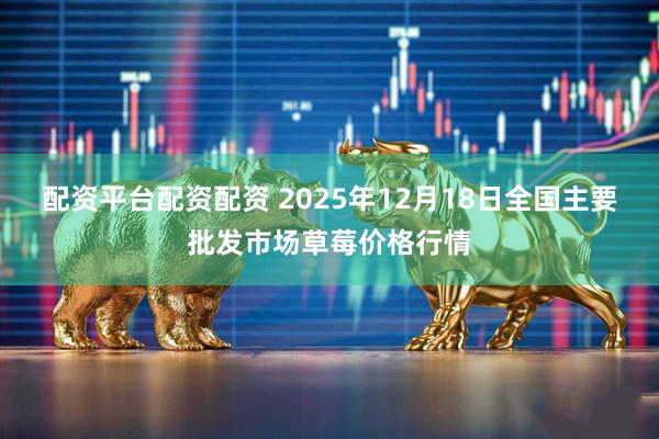 配资平台配资配资 2025年12月18日全国主要批发市场草莓价格行情