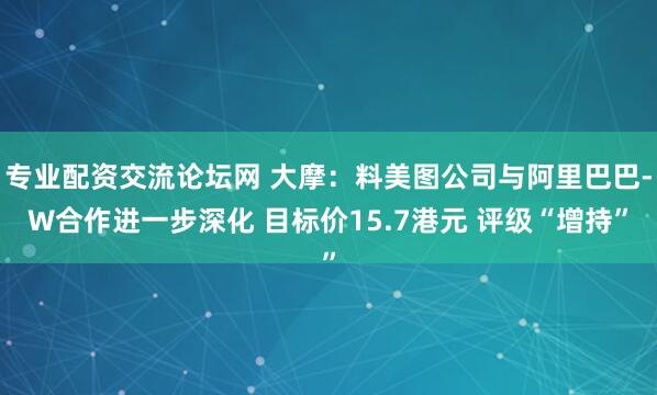 专业配资交流论坛网 大摩：料美图公司与阿里巴巴-W合作进一步深化 目标价15.7港元 评级“增持”