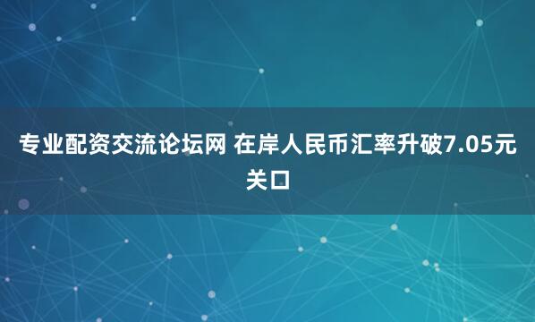 专业配资交流论坛网 在岸人民币汇率升破7.05元关口