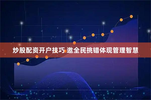 炒股配资开户技巧 邀全民挑错体现管理智慧