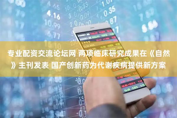专业配资交流论坛网 两项临床研究成果在《自然》主刊发表 国产创新药为代谢疾病提供新方案