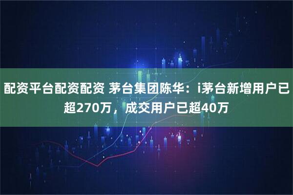 配资平台配资配资 茅台集团陈华：i茅台新增用户已超270万，成交用户已超40万