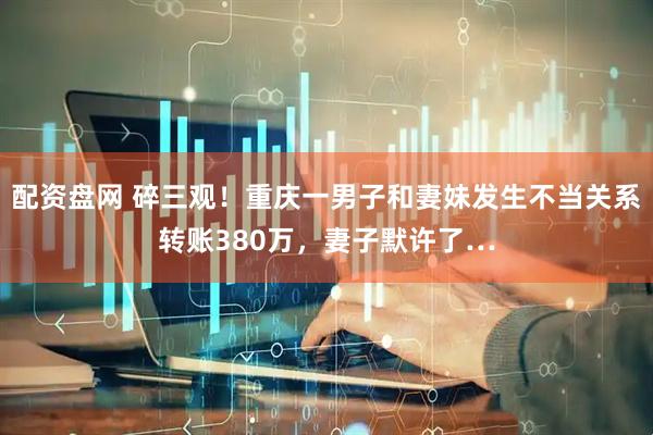 配资盘网 碎三观！重庆一男子和妻妹发生不当关系转账380万，妻子默许了…