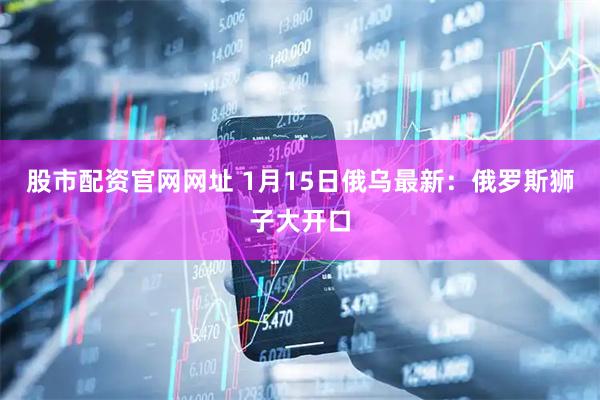 股市配资官网网址 1月15日俄乌最新：俄罗斯狮子大开口