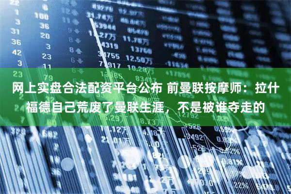网上实盘合法配资平台公布 前曼联按摩师：拉什福德自己荒废了曼联生涯，不是被谁夺走的