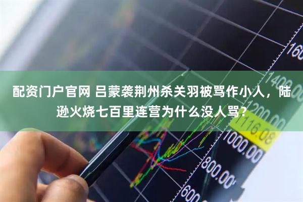 配资门户官网 吕蒙袭荆州杀关羽被骂作小人，陆逊火烧七百里连营为什么没人骂？
