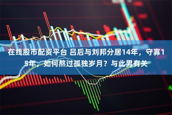 在线股市配资平台 吕后与刘邦分居14年，守寡15年，如何熬过孤独岁月？与此男有关