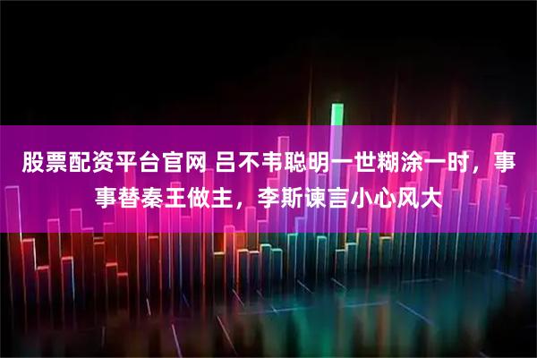 股票配资平台官网 吕不韦聪明一世糊涂一时，事事替秦王做主，李斯谏言小心风大