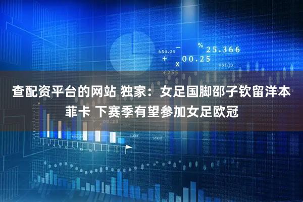 查配资平台的网站 独家：女足国脚邵子钦留洋本菲卡 下赛季有望参加女足欧冠