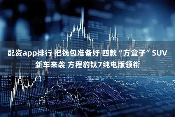 配资app排行 把钱包准备好 四款“方盒子”SUV新车来袭 方程豹钛7纯电版领衔