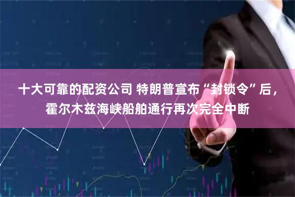 十大可靠的配资公司 特朗普宣布“封锁令”后，霍尔木兹海峡船舶通行再次完全中断