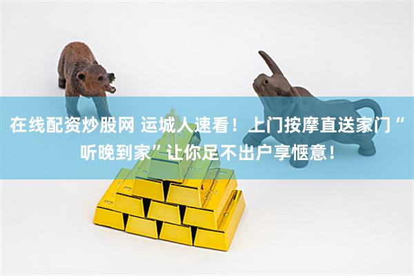 在线配资炒股网 运城人速看！上门按摩直送家门“听晚到家”让你足不出户享惬意！