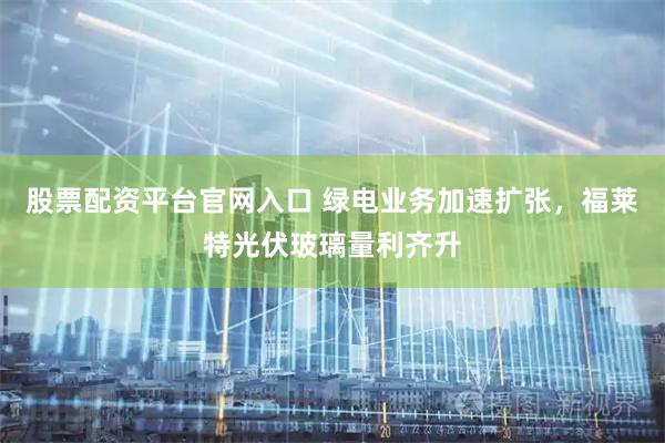 股票配资平台官网入口 绿电业务加速扩张，福莱特光伏玻璃量利齐升