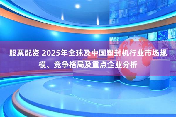 股票配资 2025年全球及中国塑封机行业市场规模、竞争格局及重点企业分析