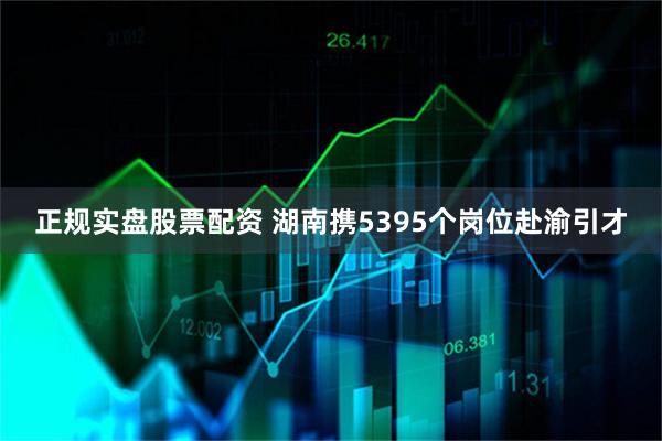 正规实盘股票配资 湖南携5395个岗位赴渝引才