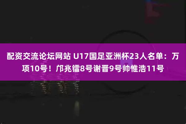 配资交流论坛网站 U17国足亚洲杯23人名单：万项10号！邝兆镭8号谢晋9号帅惟浩11号