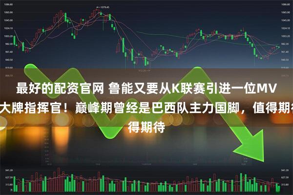 最好的配资官网 鲁能又要从K联赛引进一位MVP大牌指挥官！巅峰期曾经是巴西队主力国脚，值得期待