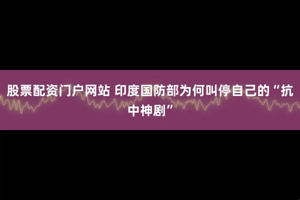 股票配资门户网站 印度国防部为何叫停自己的“抗中神剧”