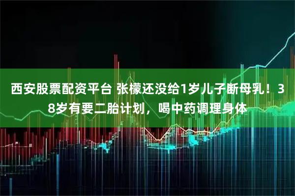 西安股票配资平台 张檬还没给1岁儿子断母乳！38岁有要二胎计划，喝中药调理身体