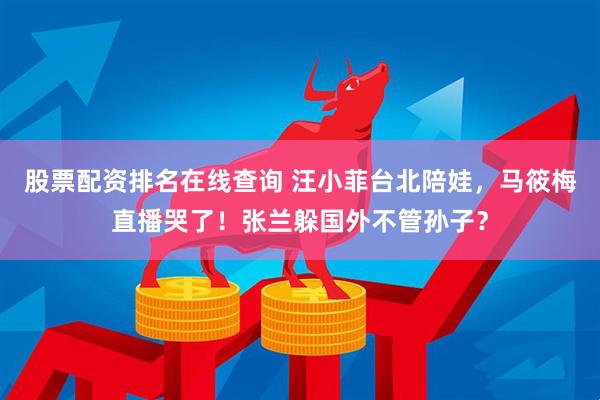 股票配资排名在线查询 汪小菲台北陪娃，马筱梅直播哭了！张兰躲国外不管孙子？