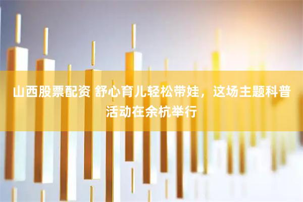 山西股票配资 舒心育儿轻松带娃，这场主题科普活动在余杭举行