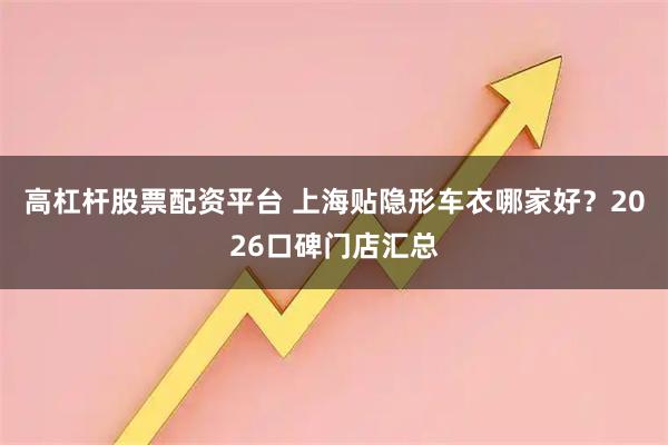 高杠杆股票配资平台 上海贴隐形车衣哪家好？2026口碑门店汇总