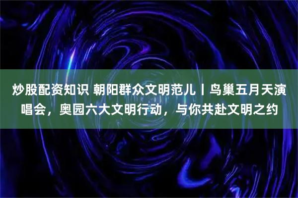 炒股配资知识 朝阳群众文明范儿丨鸟巢五月天演唱会，奥园六大文明行动，与你共赴文明之约