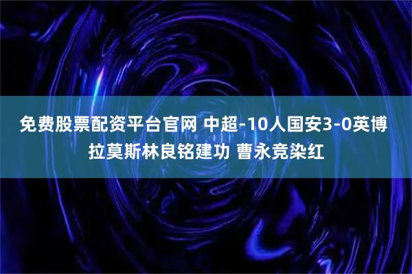免费股票配资平台官网 中超-10人国安3-0英博 拉莫斯林良铭建功 曹永竞染红