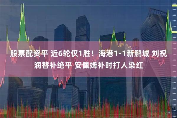 股票配资平 近6轮仅1胜！海港1-1新鹏城 刘祝润替补绝平 安佩姆补时打人染红
