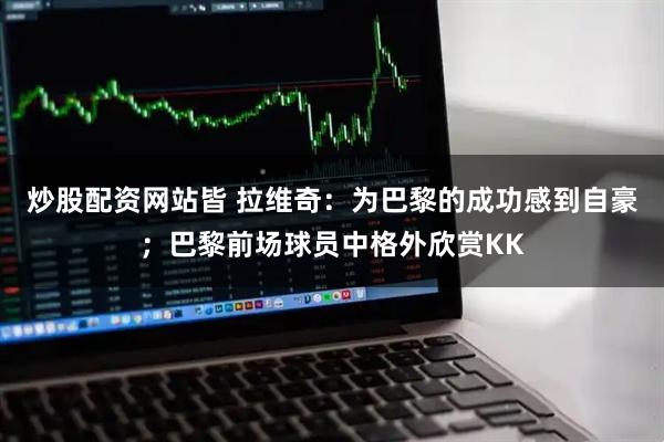 炒股配资网站皆 拉维奇：为巴黎的成功感到自豪；巴黎前场球员中格外欣赏KK