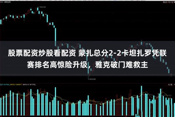 股票配资炒股看配资 蒙扎总分2-2卡坦扎罗凭联赛排名高惊险升级，雅克破门难救主