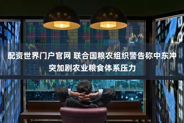 配资世界门户官网 联合国粮农组织警告称中东冲突加剧农业粮食体系压力