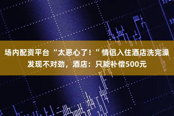 场内配资平台 “太恶心了！”情侣入住酒店洗完澡发现不对劲，酒店：只能补偿500元