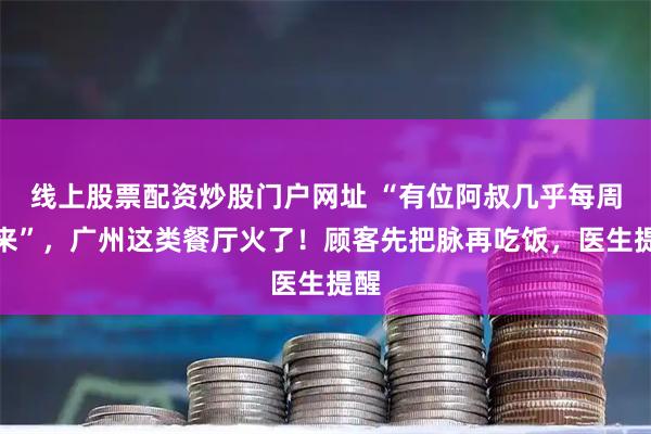 线上股票配资炒股门户网址 “有位阿叔几乎每周都来”，广州这类餐厅火了！顾客先把脉再吃饭，医生提醒
