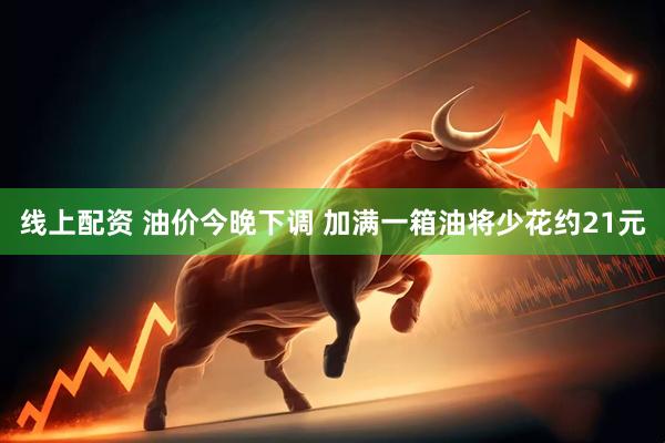线上配资 油价今晚下调 加满一箱油将少花约21元