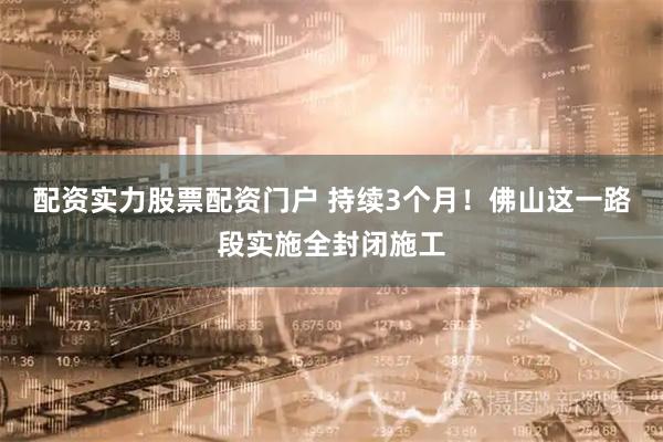 配资实力股票配资门户 持续3个月！佛山这一路段实施全封闭施工