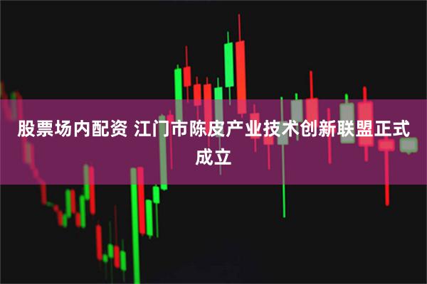 股票场内配资 江门市陈皮产业技术创新联盟正式成立