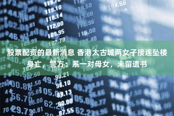 股票配资的最新消息 香港太古城两女子接连坠楼身亡，警方：系一对母女，未留遗书