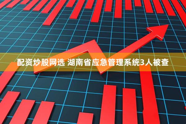 配资炒股网选 湖南省应急管理系统3人被查