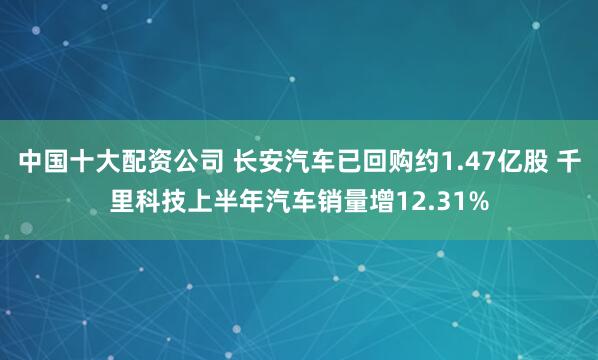 中国十大配资公司 长安汽车已回购约1.47亿股 千里科技上半年汽车销量增12.31%
